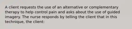 A client requests the use of an alternative or complementary therapy to help control pain and asks about the use of guided imagery. The nurse responds by telling the client that in this technique, the client: