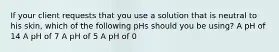 If your client requests that you use a solution that is neutral to his skin, which of the following pHs should you be using? A pH of 14 A pH of 7 A pH of 5 A pH of 0