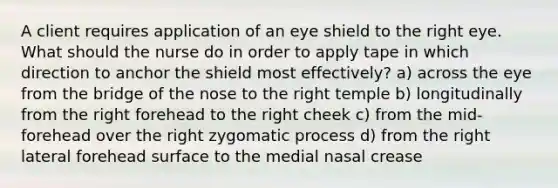 A client requires application of an eye shield to the right eye. What should the nurse do in order to apply tape in which direction to anchor the shield most effectively? a) across the eye from the bridge of the nose to the right temple b) longitudinally from the right forehead to the right cheek c) from the mid-forehead over the right zygomatic process d) from the right lateral forehead surface to the medial nasal crease