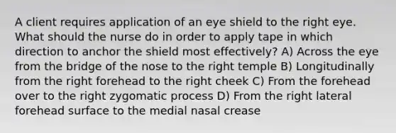 A client requires application of an eye shield to the right eye. What should the nurse do in order to apply tape in which direction to anchor the shield most effectively? A) Across the eye from the bridge of the nose to the right temple B) Longitudinally from the right forehead to the right cheek C) From the forehead over to the right zygomatic process D) From the right lateral forehead surface to the medial nasal crease