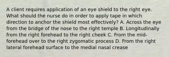 A client requires application of an eye shield to the right eye. What should the nurse do in order to apply tape in which direction to anchor the shield most effectively? A. Across the eye from the bridge of the nose to the right temple B. Longitudinally from the right forehead to the right cheek C. From the mid-forehead over to the right zygomatic process D. From the right lateral forehead surface to the medial nasal crease