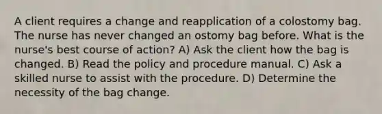 A client requires a change and reapplication of a colostomy bag. The nurse has never changed an ostomy bag before. What is the nurse's best course of action? A) Ask the client how the bag is changed. B) Read the policy and procedure manual. C) Ask a skilled nurse to assist with the procedure. D) Determine the necessity of the bag change.