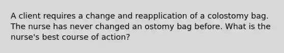 A client requires a change and reapplication of a colostomy bag. The nurse has never changed an ostomy bag before. What is the nurse's best course of action?