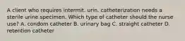 A client who requires intermit. urin. catheterization needs a sterile urine specimen. Which type of catheter should the nurse use? A. condom catheter B. urinary bag C. straight catheter D. retention catheter