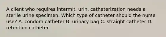 A client who requires intermit. urin. catheterization needs a sterile urine specimen. Which type of catheter should the nurse use? A. condom catheter B. urinary bag C. straight catheter D. retention catheter