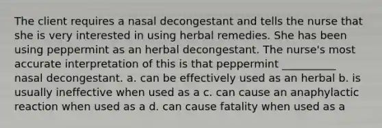 The client requires a nasal decongestant and tells the nurse that she is very interested in using herbal remedies. She has been using peppermint as an herbal decongestant. The nurse's most accurate interpretation of this is that peppermint __________ nasal decongestant. a. can be effectively used as an herbal b. is usually ineffective when used as a c. can cause an anaphylactic reaction when used as a d. can cause fatality when used as a