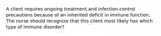 A client requires ongoing treatment and infection-control precautions because of an inherited deficit in immune function. The nurse should recognize that this client most likely has which type of immune disorder?