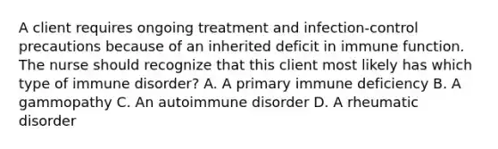 A client requires ongoing treatment and infection-control precautions because of an inherited deficit in immune function. The nurse should recognize that this client most likely has which type of immune disorder? A. A primary immune deficiency B. A gammopathy C. An autoimmune disorder D. A rheumatic disorder