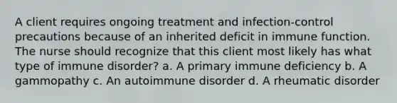 A client requires ongoing treatment and infection-control precautions because of an inherited deficit in immune function. The nurse should recognize that this client most likely has what type of immune disorder? a. A primary immune deficiency b. A gammopathy c. An autoimmune disorder d. A rheumatic disorder