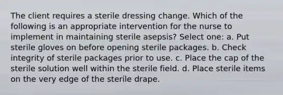 The client requires a sterile dressing change. Which of the following is an appropriate intervention for the nurse to implement in maintaining sterile asepsis? Select one: a. Put sterile gloves on before opening sterile packages. b. Check integrity of sterile packages prior to use. c. Place the cap of the sterile solution well within the sterile field. d. Place sterile items on the very edge of the sterile drape.