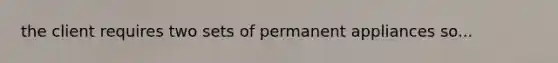 the client requires two sets of permanent appliances so...