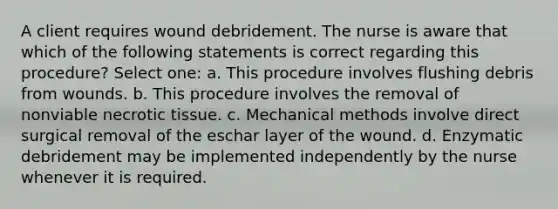 A client requires wound debridement. The nurse is aware that which of the following statements is correct regarding this procedure? Select one: a. This procedure involves flushing debris from wounds. b. This procedure involves the removal of nonviable necrotic tissue. c. Mechanical methods involve direct surgical removal of the eschar layer of the wound. d. Enzymatic debridement may be implemented independently by the nurse whenever it is required.