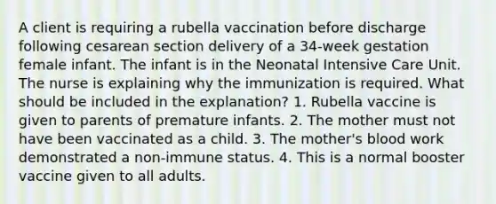 A client is requiring a rubella vaccination before discharge following cesarean section delivery of a 34-week gestation female infant. The infant is in the Neonatal Intensive Care Unit. The nurse is explaining why the immunization is required. What should be included in the explanation? 1. Rubella vaccine is given to parents of premature infants. 2. The mother must not have been vaccinated as a child. 3. The mother's blood work demonstrated a non-immune status. 4. This is a normal booster vaccine given to all adults.