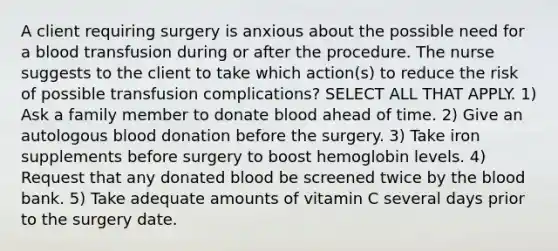 A client requiring surgery is anxious about the possible need for a blood transfusion during or after the procedure. The nurse suggests to the client to take which action(s) to reduce the risk of possible transfusion complications? SELECT ALL THAT APPLY. 1) Ask a family member to donate blood ahead of time. 2) Give an autologous blood donation before the surgery. 3) Take iron supplements before surgery to boost hemoglobin levels. 4) Request that any donated blood be screened twice by the blood bank. 5) Take adequate amounts of vitamin C several days prior to the surgery date.