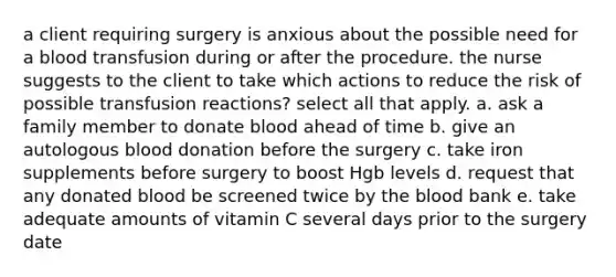 a client requiring surgery is anxious about the possible need for a blood transfusion during or after the procedure. the nurse suggests to the client to take which actions to reduce the risk of possible transfusion reactions? select all that apply. a. ask a family member to donate blood ahead of time b. give an autologous blood donation before the surgery c. take iron supplements before surgery to boost Hgb levels d. request that any donated blood be screened twice by the blood bank e. take adequate amounts of vitamin C several days prior to the surgery date