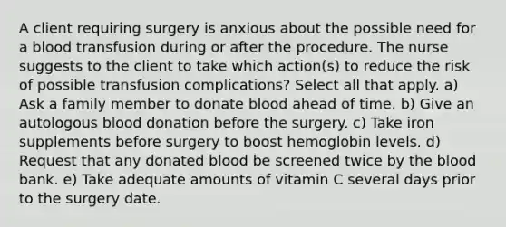 A client requiring surgery is anxious about the possible need for a blood transfusion during or after the procedure. The nurse suggests to the client to take which action(s) to reduce the risk of possible transfusion complications? Select all that apply. a) Ask a family member to donate blood ahead of time. b) Give an autologous blood donation before the surgery. c) Take iron supplements before surgery to boost hemoglobin levels. d) Request that any donated blood be screened twice by the blood bank. e) Take adequate amounts of vitamin C several days prior to the surgery date.