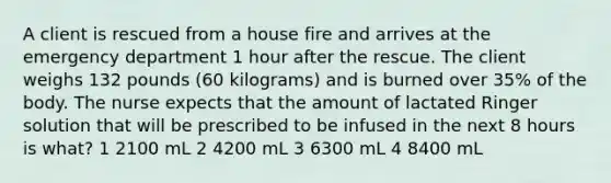 A client is rescued from a house fire and arrives at the emergency department 1 hour after the rescue. The client weighs 132 pounds (60 kilograms) and is burned over 35% of the body. The nurse expects that the amount of lactated Ringer solution that will be prescribed to be infused in the next 8 hours is what? 1 2100 mL 2 4200 mL 3 6300 mL 4 8400 mL