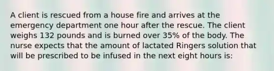 A client is rescued from a house fire and arrives at the emergency department one hour after the rescue. The client weighs 132 pounds and is burned over 35% of the body. The nurse expects that the amount of lactated Ringers solution that will be prescribed to be infused in the next eight hours is: