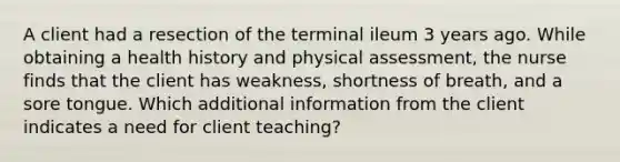 A client had a resection of the terminal ileum 3 years ago. While obtaining a health history and physical assessment, the nurse finds that the client has weakness, shortness of breath, and a sore tongue. Which additional information from the client indicates a need for client teaching?