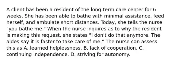 A client has been a resident of the long-term care center for 6 weeks. She has been able to bathe with minimal assistance, feed herself, and ambulate short distances. Today, she tells the nurse "you bathe me." When the nurse inquires as to why the resident is making this request, she states "I don't do that anymore. The aides say it is faster to take care of me." The nurse can assess this as A. learned helplessness. B. lack of cooperation. C. continuing independence. D. striving for autonomy.