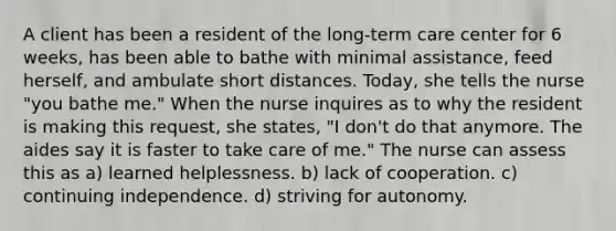 A client has been a resident of the long-term care center for 6 weeks, has been able to bathe with minimal assistance, feed herself, and ambulate short distances. Today, she tells the nurse "you bathe me." When the nurse inquires as to why the resident is making this request, she states, "I don't do that anymore. The aides say it is faster to take care of me." The nurse can assess this as a) learned helplessness. b) lack of cooperation. c) continuing independence. d) striving for autonomy.