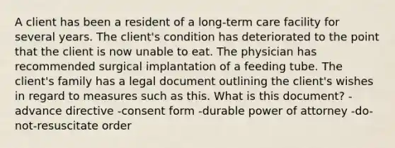 A client has been a resident of a long-term care facility for several years. The client's condition has deteriorated to the point that the client is now unable to eat. The physician has recommended surgical implantation of a feeding tube. The client's family has a legal document outlining the client's wishes in regard to measures such as this. What is this document? -advance directive -consent form -durable power of attorney -do-not-resuscitate order