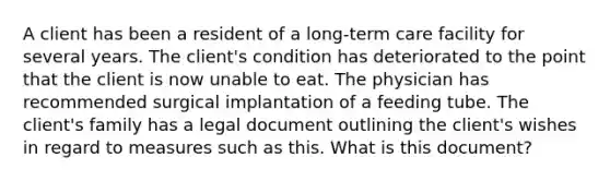 A client has been a resident of a long-term care facility for several years. The client's condition has deteriorated to the point that the client is now unable to eat. The physician has recommended surgical implantation of a feeding tube. The client's family has a legal document outlining the client's wishes in regard to measures such as this. What is this document?