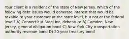 Your client is a resident of the state of New Jersey. Which of the following debt issues would generate interest that would be taxable to your customer at the state level, but not at the federal level? A) Connecticut Steel Inc, debenture B) Camden, New Jersey, general obligation bond C) New York City transportation authority revenue bond D) 20-year treasury bond