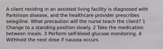 A client residing in an assisted living facility is diagnosed with Parkinson disease, and the healthcare provider prescribes selegiline. What precaution will the nurse teach the client? 1 Change to a standing position slowly. 2 Take the medication between meals. 3 Perform self-blood glucose monitoring. 4 Withhold the next dose if nausea occurs