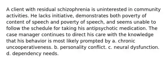 A client with residual schizophrenia is uninterested in community activities. He lacks initiative, demonstrates both poverty of content of speech and poverty of speech, and seems unable to follow the schedule for taking his antipsychotic medication. The case manager continues to direct his care with the knowledge that his behavior is most likely prompted by a. chronic uncooperativeness. b. personality conflict. c. neural dysfunction. d. dependency needs.