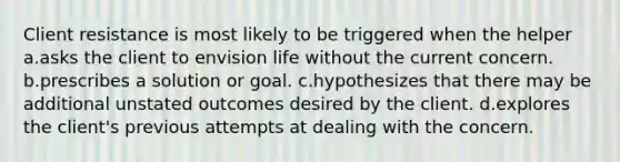 Client resistance is most likely to be triggered when the helper a.asks the client to envision life without the current concern. b.prescribes a solution or goal. c.hypothesizes that there may be additional unstated outcomes desired by the client. d.explores the client's previous attempts at dealing with the concern.