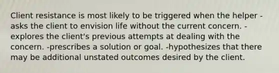 Client resistance is most likely to be triggered when the helper -asks the client to envision life without the current concern. -explores the client's previous attempts at dealing with the concern. -prescribes a solution or goal. -hypothesizes that there may be additional unstated outcomes desired by the client.