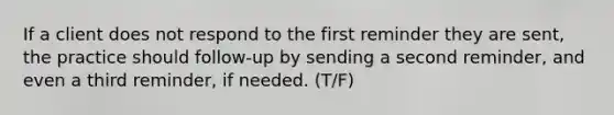 If a client does not respond to the first reminder they are sent, the practice should follow-up by sending a second reminder, and even a third reminder, if needed. (T/F)