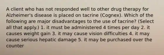 A client who has not responded well to other drug therapy for Alzheimer's disease is placed on tacrine (Cognex). Which of the following are major disadvantages to the use of tacrine? (Select all that apply.) 1. it must be administered 4 times per day 2. it causes weight gain 3. it may cause vision difficulties 4. it may cause serious hepatic damage 5. it may be purchased over the counter