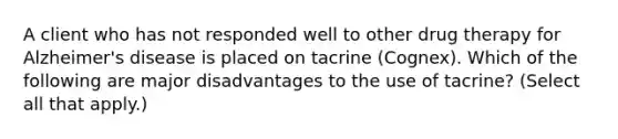 A client who has not responded well to other drug therapy for Alzheimer's disease is placed on tacrine (Cognex). Which of the following are major disadvantages to the use of tacrine? (Select all that apply.)