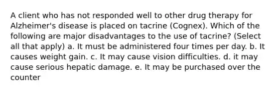 A client who has not responded well to other drug therapy for Alzheimer's disease is placed on tacrine (Cognex). Which of the following are major disadvantages to the use of tacrine? (Select all that apply) a. It must be administered four times per day. b. It causes weight gain. c. It may cause vision difficulties. d. it may cause serious hepatic damage. e. It may be purchased over the counter