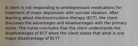 A client is not responding to antidepressant medications for treatment of major depression with suicidal ideation. After learning about electroconvulsive therapy (ECT), the client discusses the advantages and disadvantages with the primary nurse. The nurse concludes that the client understands the disadvantages of ECT when the client states that what is one major disadvantage of ECT?