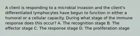 A client is responding to a microbial invasion and the client's differentiated lymphocytes have begun to function in either a humoral or a cellular capacity. During what stage of the immune response does this occur? A. The recognition stage B. The effector stage C. The response stage D. The proliferation stage