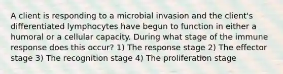 A client is responding to a microbial invasion and the client's differentiated lymphocytes have begun to function in either a humoral or a cellular capacity. During what stage of the immune response does this occur? 1) The response stage 2) The effector stage 3) The recognition stage 4) The proliferation stage