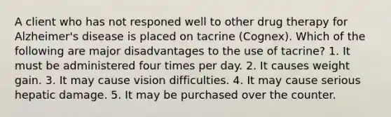 A client who has not responed well to other drug therapy for Alzheimer's disease is placed on tacrine (Cognex). Which of the following are major disadvantages to the use of tacrine? 1. It must be administered four times per day. 2. It causes weight gain. 3. It may cause vision difficulties. 4. It may cause serious hepatic damage. 5. It may be purchased over the counter.