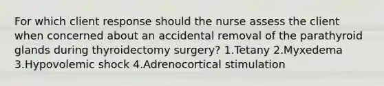 For which client response should the nurse assess the client when concerned about an accidental removal of the parathyroid glands during thyroidectomy surgery? 1.Tetany 2.Myxedema 3.Hypovolemic shock 4.Adrenocortical stimulation