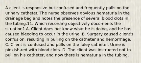 A client is responsive but confused and frequently pulls on the urinary catheter. The nurse observes obvious hematuria in the drainage bag and notes the presence of several blood clots in the tubing.11. Which recording objectively documents the situation? A. Client does not know what he is doing, and he has caused bleeding to occur in the urine. B. Surgery caused client's confusion, resulting in pulling on the catheter and hemorrhage. C. Client is confused and pulls on the foley catheter. Urine is pinkish-red with blood clots. D. The client was instructed not to pull on his catheter, and now there is hematuria in the tubing.