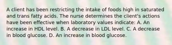 A client has been restricting the intake of foods high in saturated and trans fatty acids. The nurse determines the client's actions have been effective when laboratory values indicate: A. An increase in HDL level. B. A decrease in LDL level. C. A decrease in blood glucose. D. An increase in blood glucose.