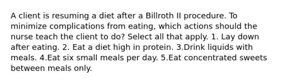 A client is resuming a diet after a Billroth II procedure. To minimize complications from eating, which actions should the nurse teach the client to do? Select all that apply. 1. Lay down after eating. 2. Eat a diet high in protein. 3.Drink liquids with meals. 4.Eat six small meals per day. 5.Eat concentrated sweets between meals only.