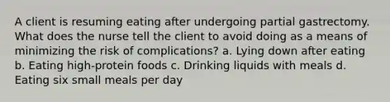 A client is resuming eating after undergoing partial gastrectomy. What does the nurse tell the client to avoid doing as a means of minimizing the risk of complications? a. Lying down after eating b. Eating high-protein foods c. Drinking liquids with meals d. Eating six small meals per day