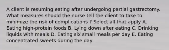 A client is resuming eating after undergoing partial gastrectomy. What measures should the nurse tell the client to take to minimize the risk of complications ? Select all that apply A. Eating high-protein foods B. Lying down after eating C. Drinking liquids with meals D. Eating six small meals per day E. Eating concentrated sweets during the day