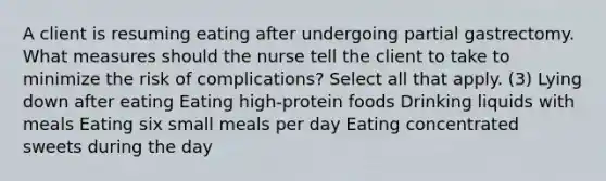 A client is resuming eating after undergoing partial gastrectomy. What measures should the nurse tell the client to take to minimize the risk of complications? Select all that apply. (3) Lying down after eating Eating high-protein foods Drinking liquids with meals Eating six small meals per day Eating concentrated sweets during the day