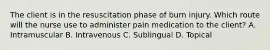 The client is in the resuscitation phase of burn injury. Which route will the nurse use to administer pain medication to the client? A. Intramuscular B. Intravenous C. Sublingual D. Topical