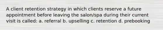 A client retention strategy in which clients reserve a future appointment before leaving the salon/spa during their current visit is called: a. referral b. upselling c. retention d. prebooking