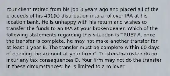 Your client retired from his job 3 years ago and placed all of the proceeds of his 401(k) distribution into a rollover IRA at his location bank. He is unhappy with his return and wishes to transfer the funds to an IRA at your broker/dealer. Which of the following statements regarding this situation is TRUE? A. once the transfer is complete. he may not make another transfer for at least 1 year B. The transfer must be complete within 60 days of opening the account at your firm C. Trustee-to-trustee do not incur any tax consequences D. Your firm may not do the transfer in these circumstances; he is limited to a rollover